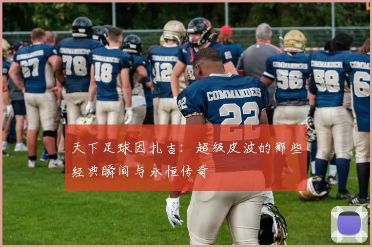 天下足球因扎吉：超级皮波的那些经典瞬间与永恒传奇