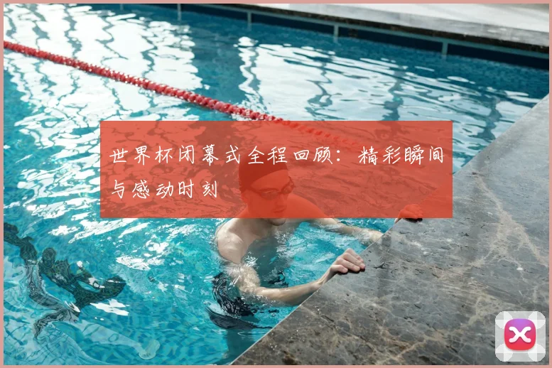 世界杯闭幕式全程回顾：精彩瞬间与感动时刻