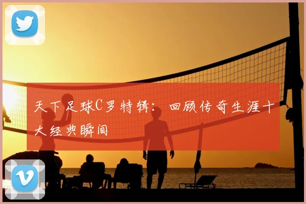 天下足球C罗特辑：回顾传奇生涯十大经典瞬间