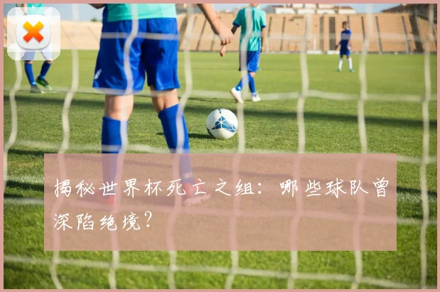 揭秘世界杯死亡之组：哪些球队曾深陷绝境？