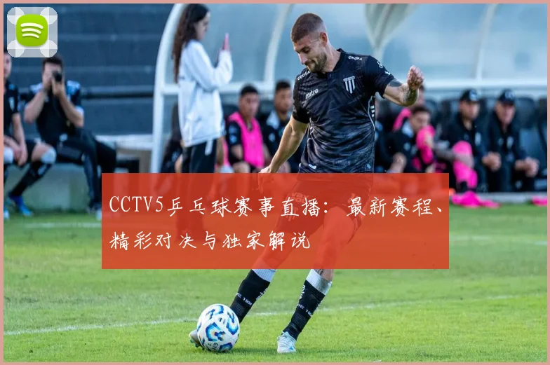 CCTV5乒乓球赛事直播：最新赛程、精彩对决与独家解说