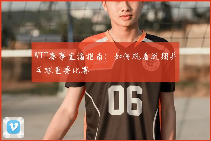 WTT赛事直播指南：如何观看近期乒乓球重要比赛