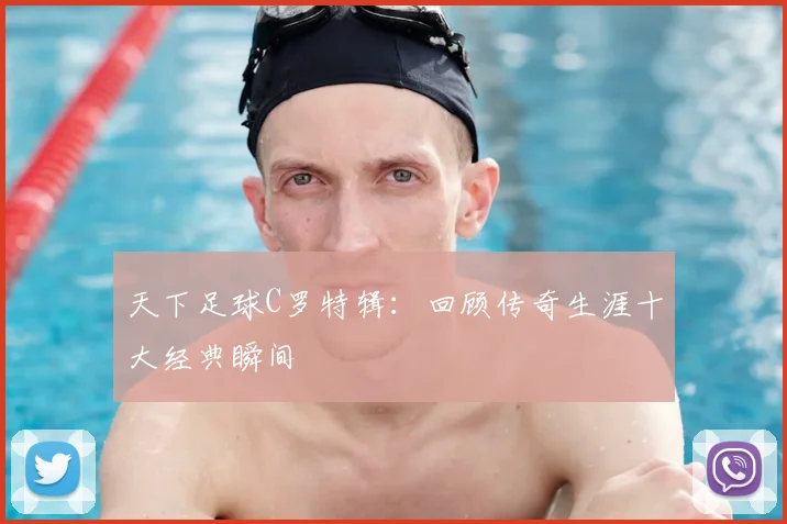 天下足球C罗特辑：回顾传奇生涯十大经典瞬间