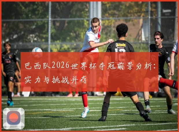 巴西队2026世界杯夺冠前景分析：实力与挑战并存