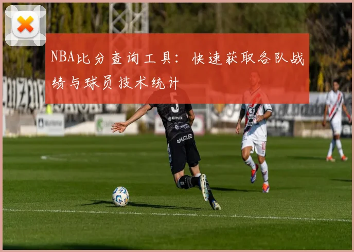 NBA比分查询工具：快速获取各队战绩与球员技术统计