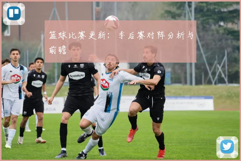 篮球比赛更新：季后赛对阵分析与前瞻
