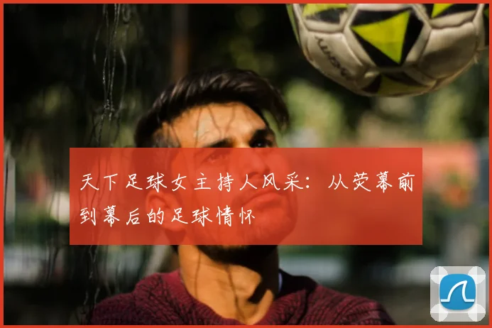 天下足球女主持人风采：从荧幕前到幕后的足球情怀